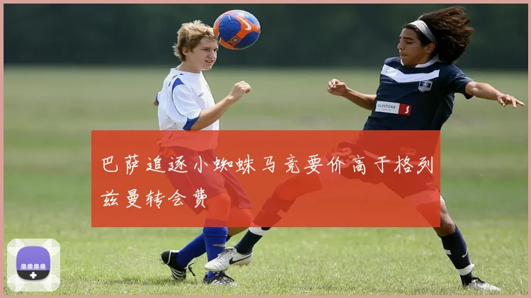 巴萨追逐小蜘蛛马竞要价高于格列兹曼转会费