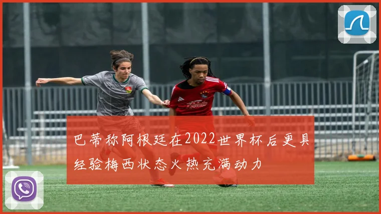 巴蒂称阿根廷在2022世界杯后更具经验梅西状态火热充满动力