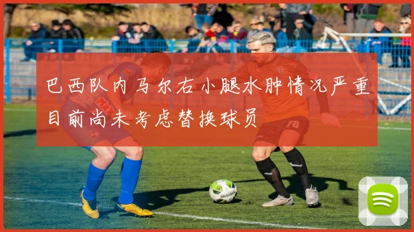巴西队内马尔右小腿水肿情况严重目前尚未考虑替换球员