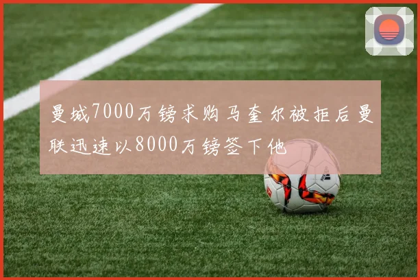 曼城7000万镑求购马奎尔被拒后曼联迅速以8000万镑签下他
