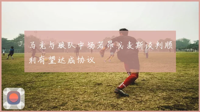 马竞与狼队中场若昂戈麦斯谈判顺利有望达成协议