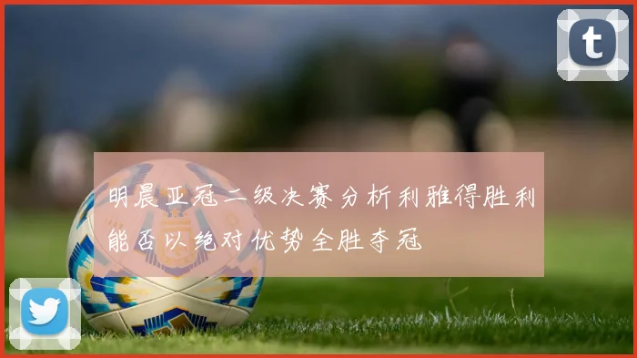 明晨亚冠二级决赛分析利雅得胜利能否以绝对优势全胜夺冠