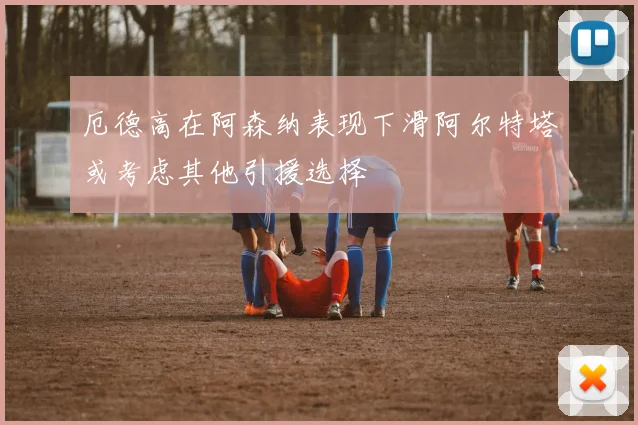 厄德高在阿森纳表现下滑阿尔特塔或考虑其他引援选择