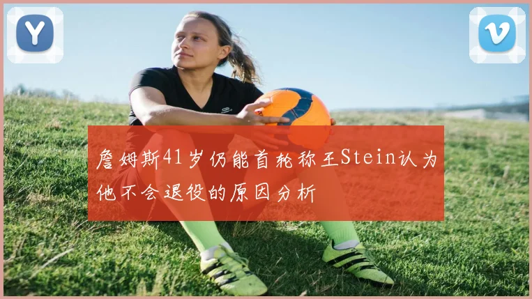 詹姆斯41岁仍能首轮称王Stein认为他不会退役的原因分析