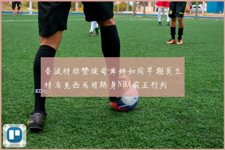 香波特称赞埃奇库姆如同早期莫兰特马克西或将跻身NBA前五行列