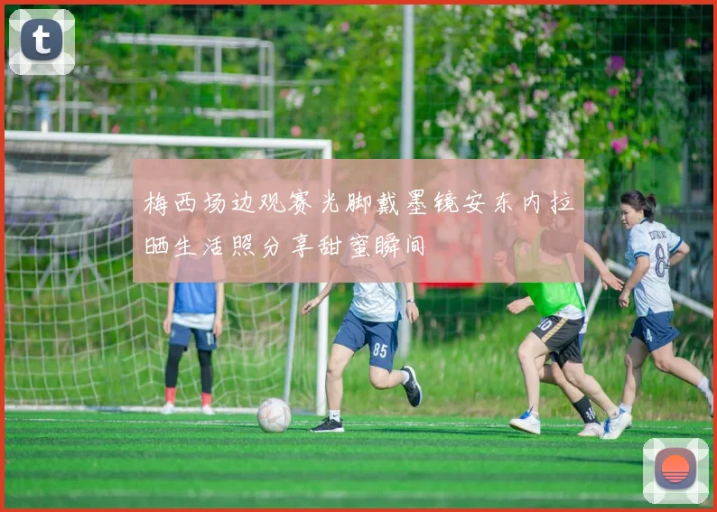 梅西场边观赛光脚戴墨镜安东内拉晒生活照分享甜蜜瞬间