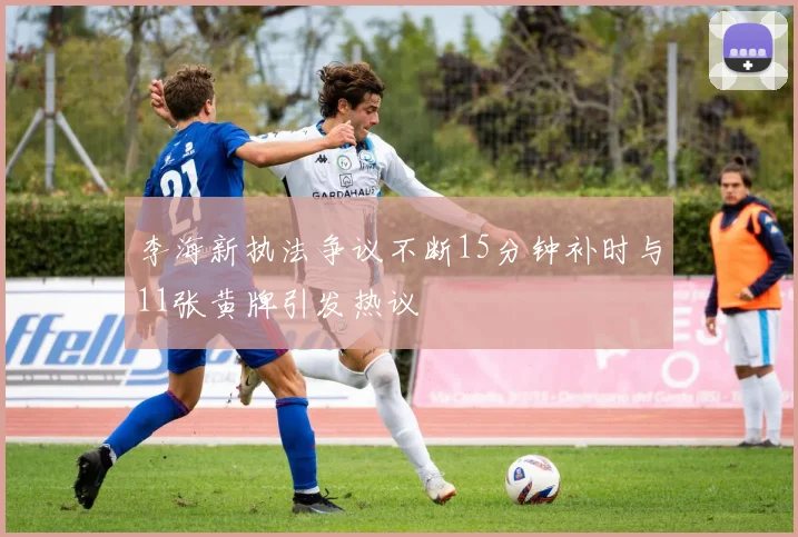 李海新执法争议不断15分钟补时与11张黄牌引发热议