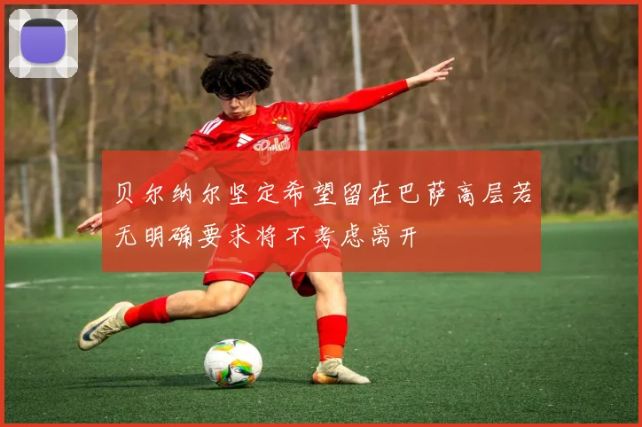 贝尔纳尔坚定希望留在巴萨高层若无明确要求将不考虑离开
