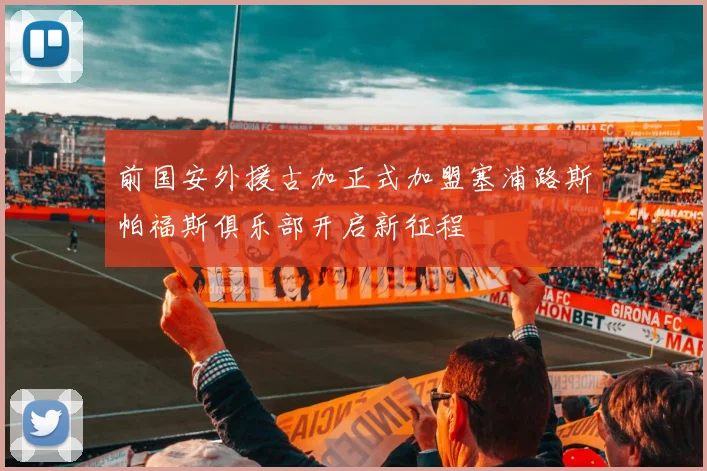 前国安外援古加正式加盟塞浦路斯帕福斯俱乐部开启新征程