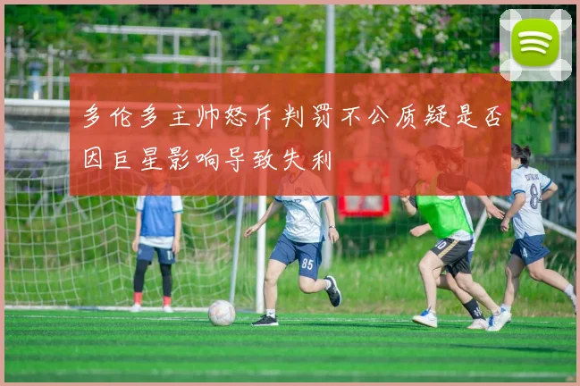 多伦多主帅怒斥判罚不公质疑是否因巨星影响导致失利