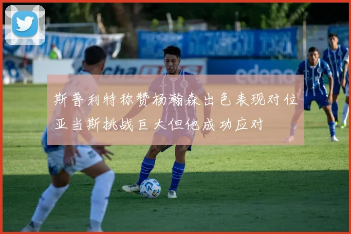 斯普利特称赞杨瀚森出色表现对位亚当斯挑战巨大但他成功应对