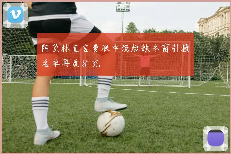 阿莫林直言曼联中场短缺冬窗引援名单再度扩充