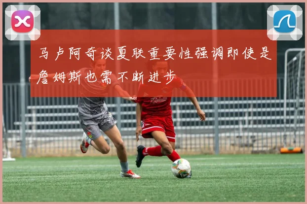 马卢阿奇谈夏联重要性强调即使是詹姆斯也需不断进步